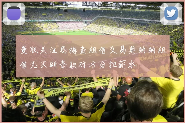 曼联关注恩梅查租借交易奥纳纳租借无买断条款对方分担薪水