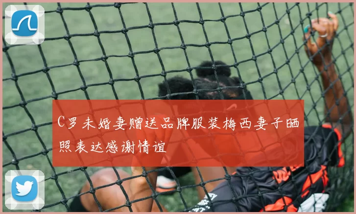 C罗未婚妻赠送品牌服装梅西妻子晒照表达感谢情谊