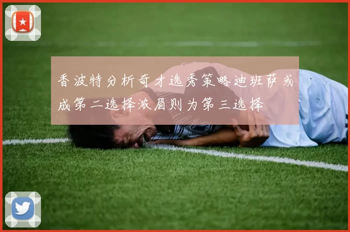 香波特分析奇才选秀策略迪班萨或成第二选择浓眉则为第三选择