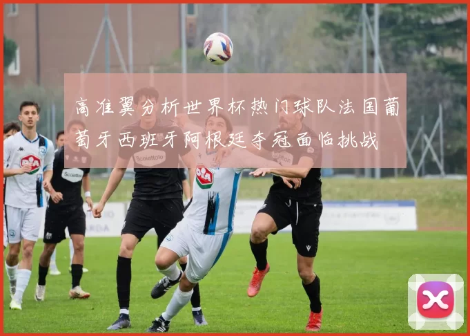 高准翼分析世界杯热门球队法国葡萄牙西班牙阿根廷夺冠面临挑战