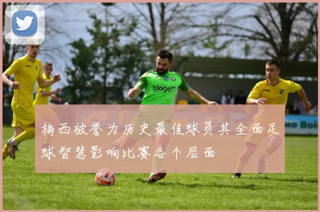 梅西被誉为历史最佳球员其全面足球智慧影响比赛各个层面