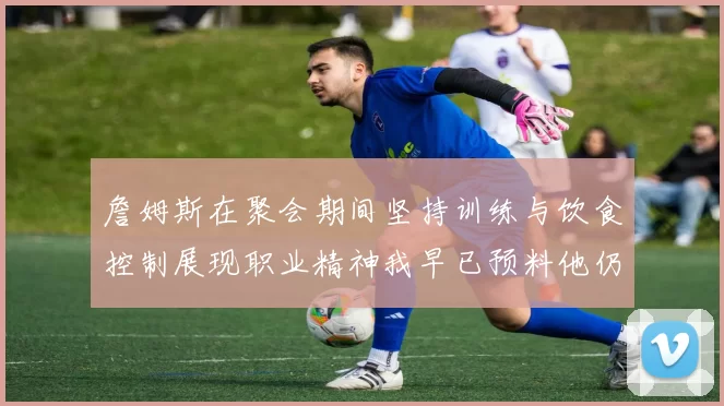 詹姆斯在聚会期间坚持训练与饮食控制展现职业精神我早已预料他仍将出战