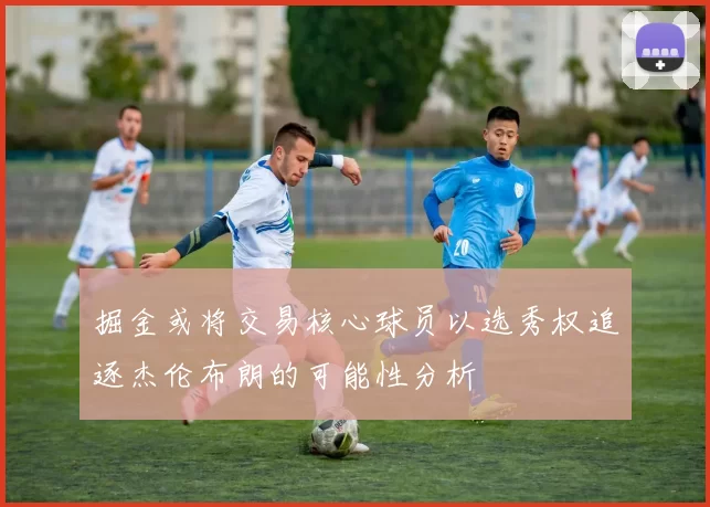 掘金或将交易核心球员以选秀权追逐杰伦布朗的可能性分析